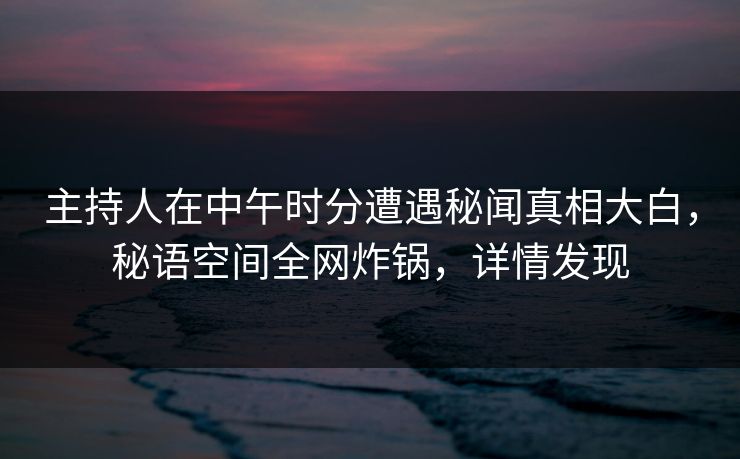 主持人在中午时分遭遇秘闻真相大白，秘语空间全网炸锅，详情发现