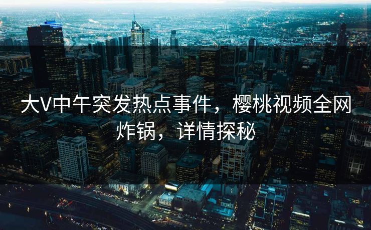 大V中午突发热点事件，樱桃视频全网炸锅，详情探秘