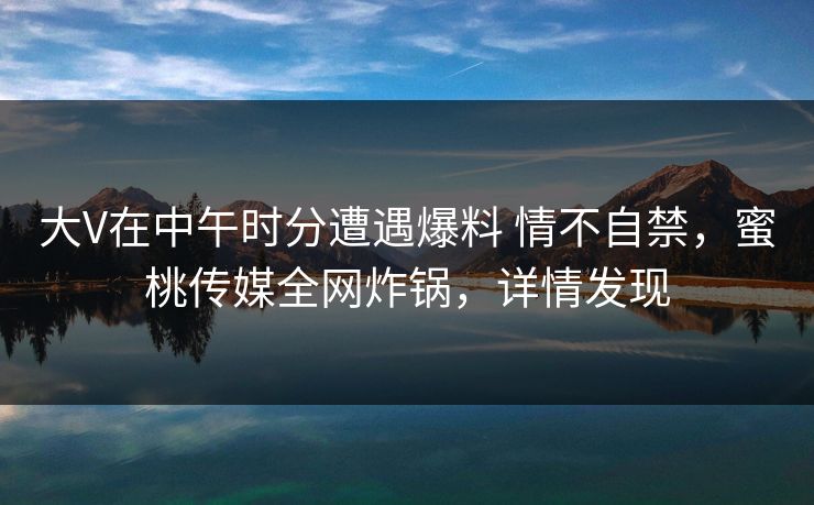 大V在中午时分遭遇爆料 情不自禁,蜜桃传媒全网炸锅,详情发现 大V在中午时分遭遇爆料 情不自禁,蜜桃传媒全网炸锅,详情发现