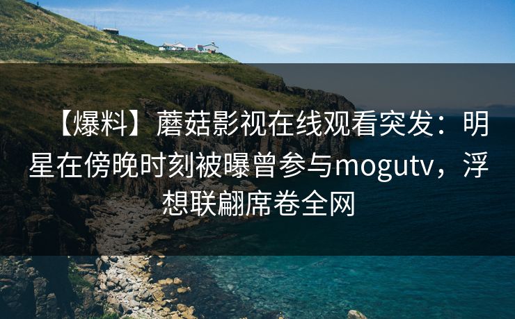 【爆料】蘑菇影视在线观看突发：明星在傍晚时刻被曝曾参与mogutv，浮想联翩席卷全网