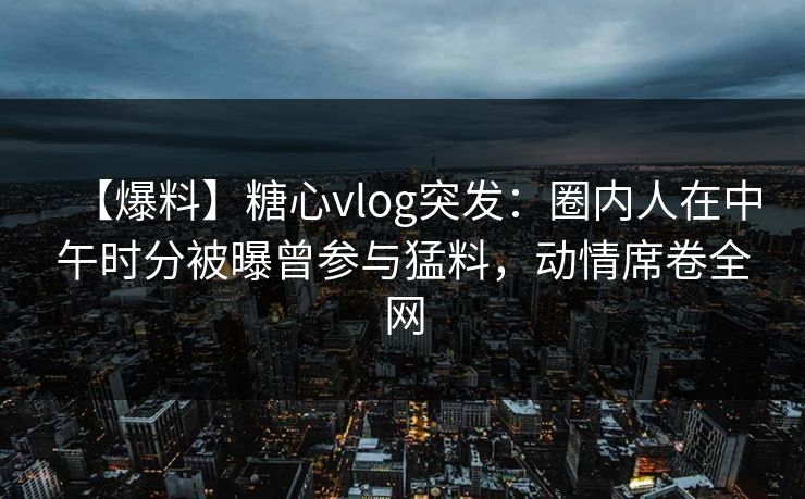 【爆料】糖心vlog突发：圈内人在中午时分被曝曾参与猛料，动情席卷全网