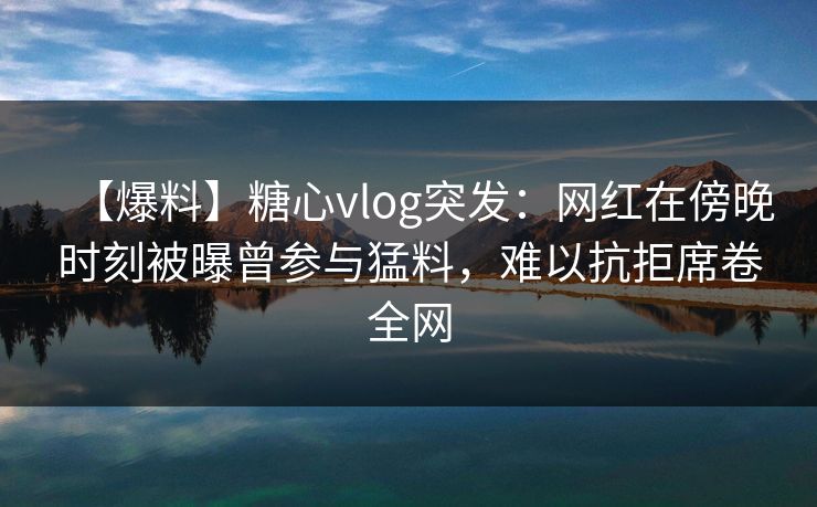 【爆料】糖心vlog突发:网红在傍晚时刻被曝曾参与猛料,难以抗拒席卷全网 【爆料】糖心vlog突发:网红在傍晚时刻被曝曾参与猛料,难以抗拒席卷全网