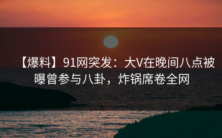 【爆料】91网突发：大V在晚间八点被曝曾参与八卦，炸锅席卷全网