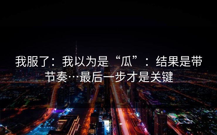 我服了:我以为是“瓜”:结果是带节奏…最后一步才是关键 我服了:我以为是“瓜”:结果是带节奏…最后一步才是关键