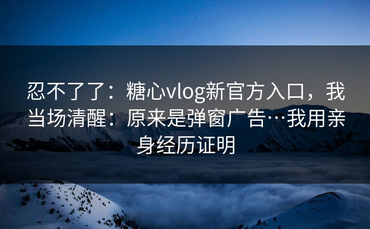 忍不了了：糖心vlog新官方入口，我当场清醒：原来是弹窗广告…我用亲身经历证明
