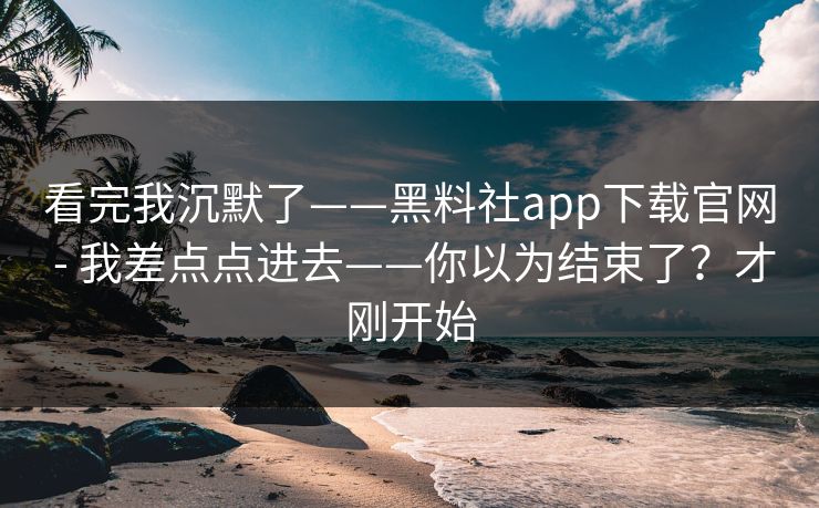 看完我沉默了——黑料社app下载官网 - 我差点点进去——你以为结束了？才刚开始