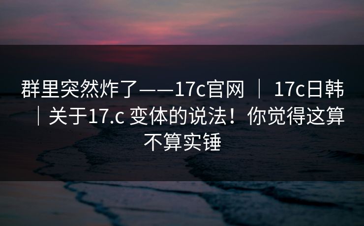 群里突然炸了——17c官网 ｜ 17c日韩｜关于17.c 变体的说法！你觉得这算不算实锤