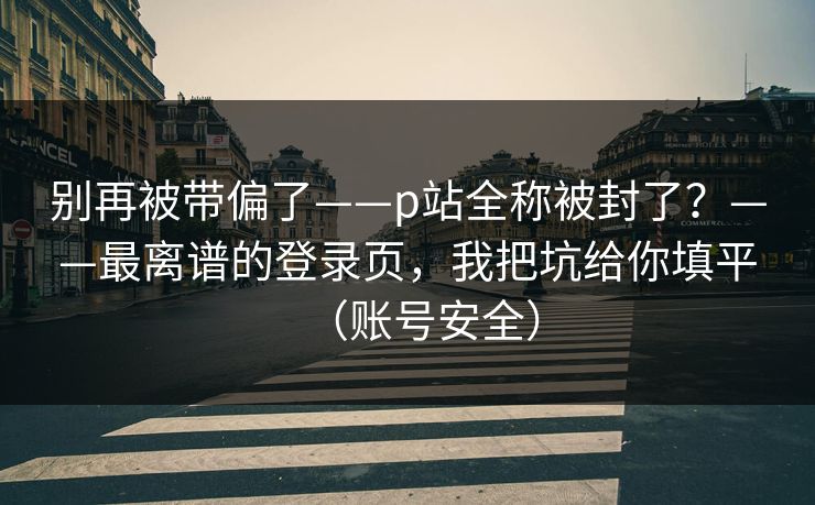 别再被带偏了——p站全称被封了？——最离谱的登录页，我把坑给你填平（账号安全）
