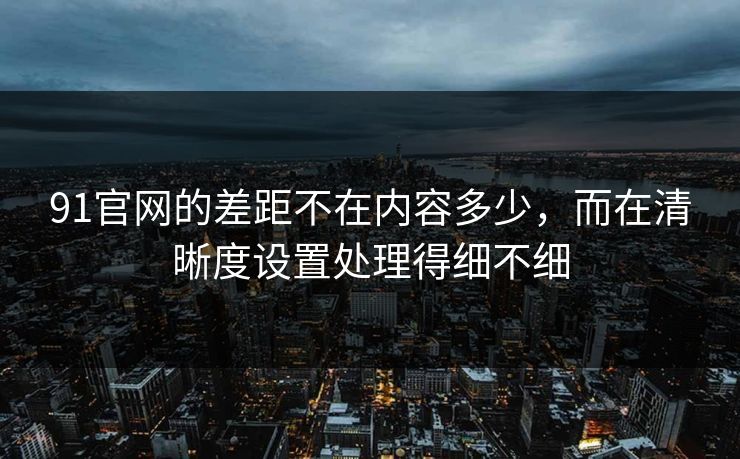 91官网的差距不在内容多少，而在清晰度设置处理得细不细
