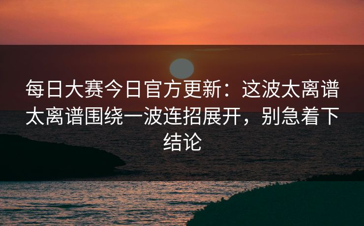 每日大赛今日官方更新：这波太离谱太离谱围绕一波连招展开，别急着下结论