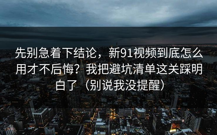先别急着下结论，新91视频到底怎么用才不后悔？我把避坑清单这关踩明白了（别说我没提醒）
