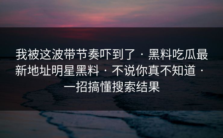 我被这波带节奏吓到了 · 黑料吃瓜最新地址明星黑料 · 不说你真不知道 · 一招搞懂搜索结果