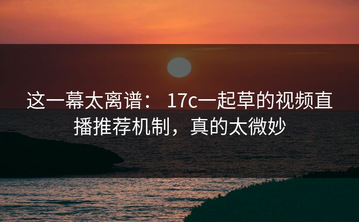 这一幕太离谱： 17c一起草的视频直播推荐机制，真的太微妙