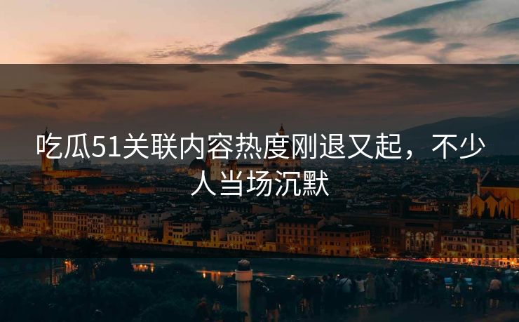 吃瓜51关联内容热度刚退又起，不少人当场沉默