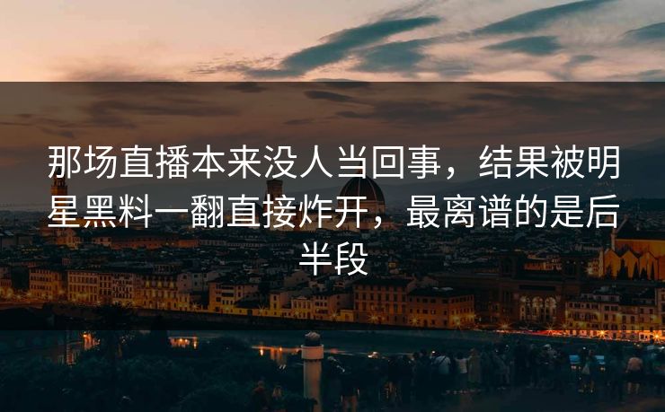 那场直播本来没人当回事，结果被明星黑料一翻直接炸开，最离谱的是后半段