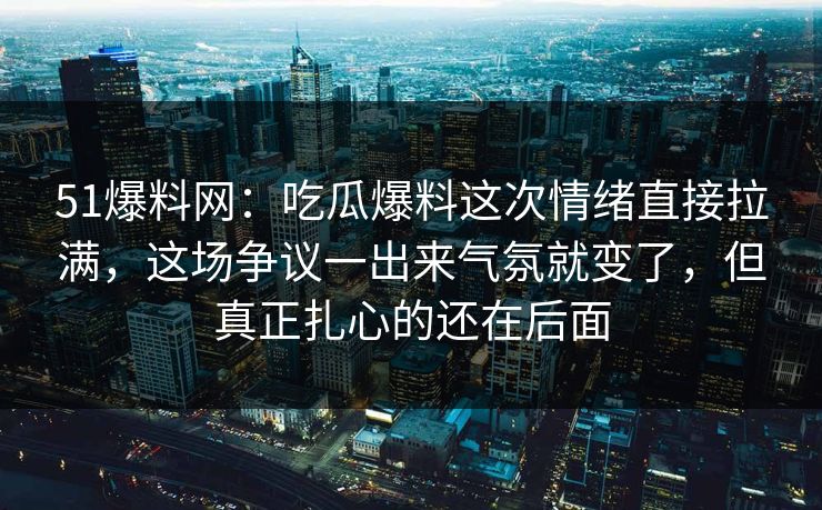 51爆料网：吃瓜爆料这次情绪直接拉满，这场争议一出来气氛就变了，但真正扎心的还在后面