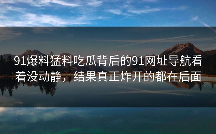 91爆料猛料吃瓜背后的91网址导航看着没动静，结果真正炸开的都在后面
