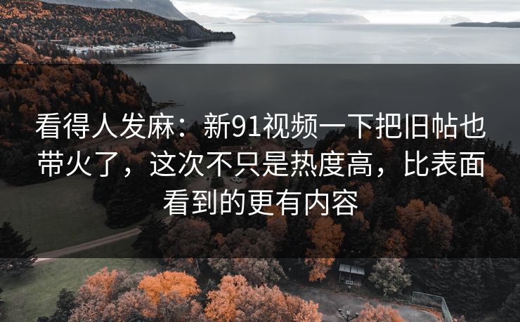 看得人发麻：新91视频一下把旧帖也带火了，这次不只是热度高，比表面看到的更有内容