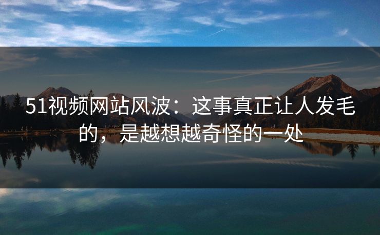 51视频网站风波：这事真正让人发毛的，是越想越奇怪的一处